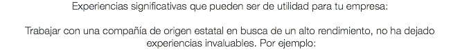 Experiencias significativas que pueden ser de utilidad para tu empresa: Trabajar con una compañía de origen estatal en busca de un alto rendimiento, no ha dejado experiencias invaluables. Por ejemplo: